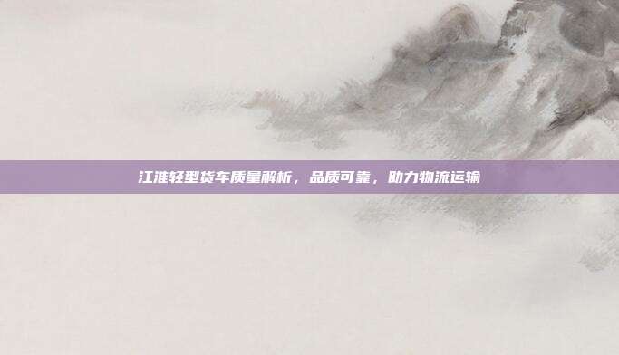 江淮轻型货车质量解析，品质可靠，助力物流运输