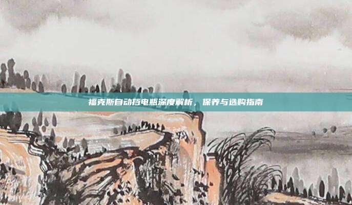福克斯自动挡电瓶深度解析，保养与选购指南
