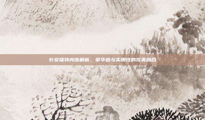 长安福特内饰解析，豪华感与实用性的完美融合