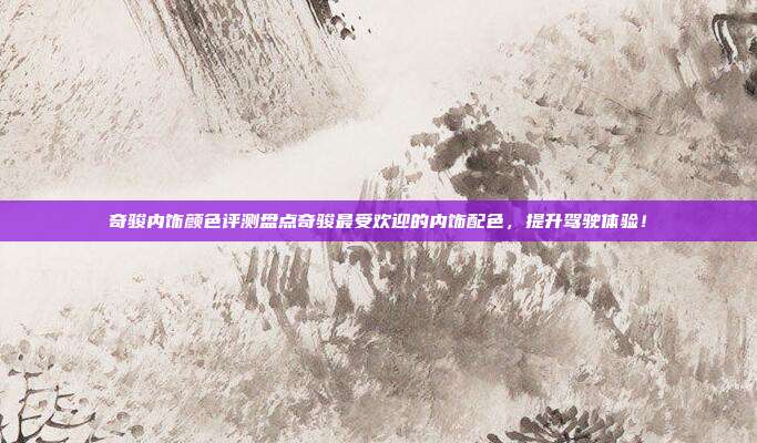 奇骏内饰颜色评测盘点奇骏最受欢迎的内饰配色，提升驾驶体验！