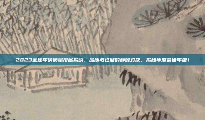 2023全球车辆质量排名揭晓，品质与性能的巅峰对决，揭秘年度最佳车型！