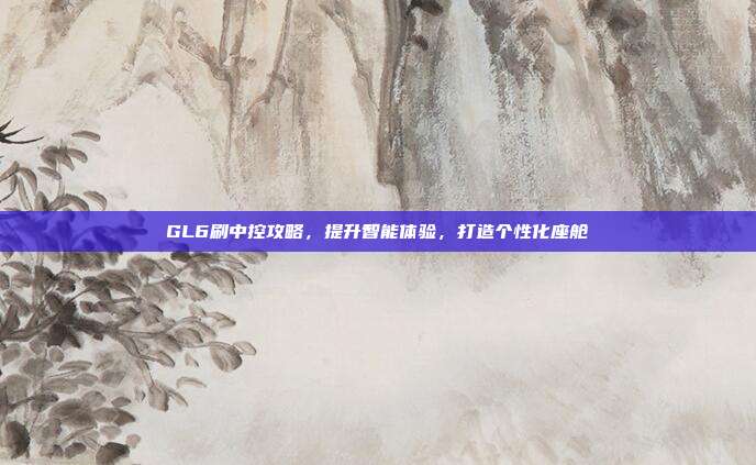 GL6刷中控攻略，提升智能体验，打造个性化座舱
