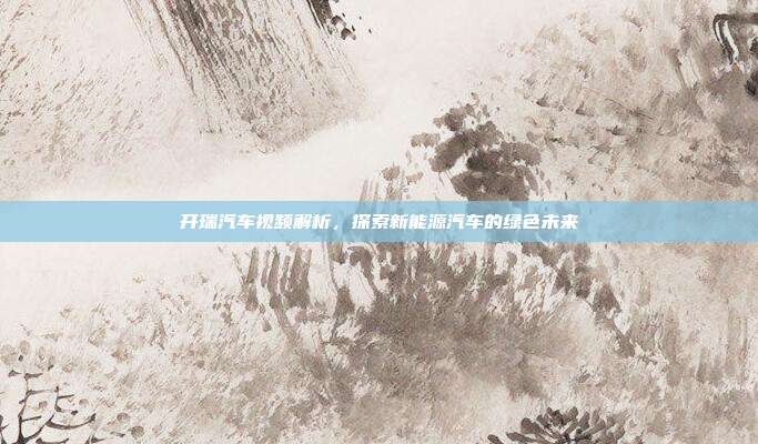 开瑞汽车视频解析，探索新能源汽车的绿色未来