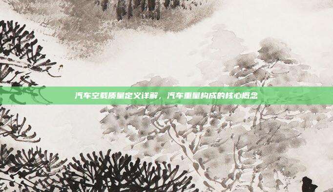 汽车空载质量定义详解，汽车重量构成的核心概念