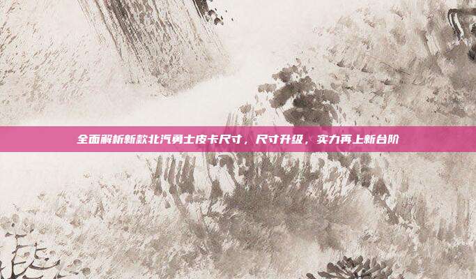 全面解析新款北汽勇士皮卡尺寸，尺寸升级，实力再上新台阶