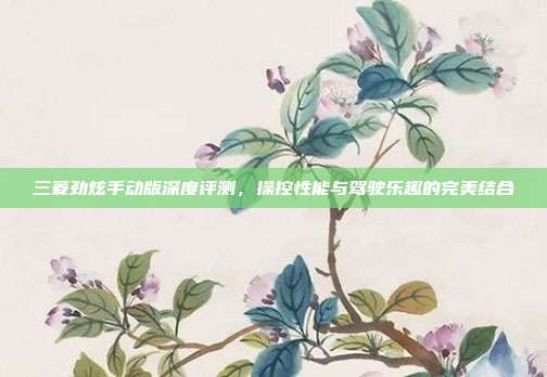 三菱劲炫手动版深度评测，操控性能与驾驶乐趣的完美结合