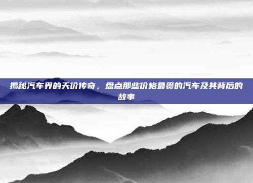 揭秘汽车界的天价传奇，盘点那些价格最贵的汽车及其背后的故事