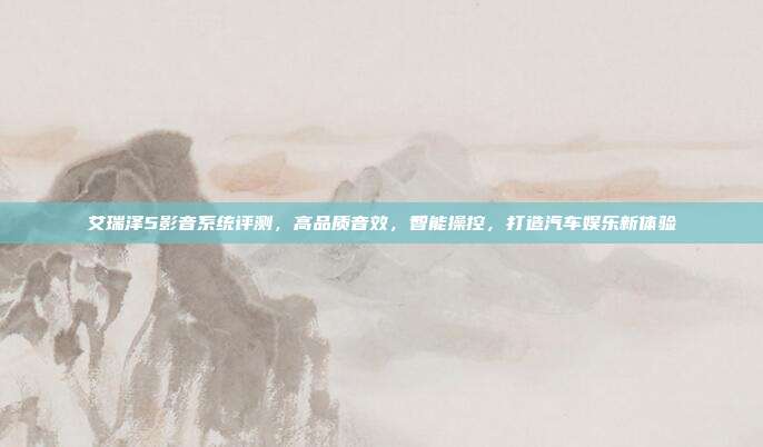 艾瑞泽5影音系统评测，高品质音效，智能操控，打造汽车娱乐新体验