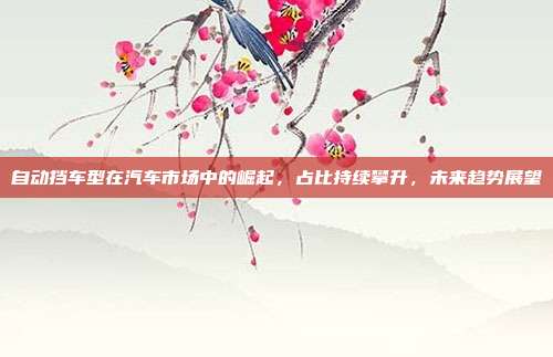 自动挡车型在汽车市场中的崛起，占比持续攀升，未来趋势展望