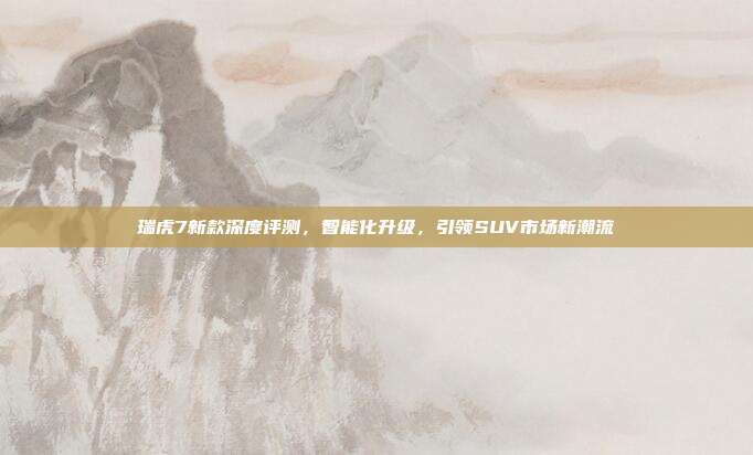 瑞虎7新款深度评测，智能化升级，引领SUV市场新潮流