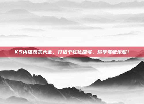 K5内饰改装大全，打造个性化座驾，尽享驾驶乐趣！