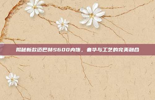 揭秘新款迈巴赫S600内饰，奢华与工艺的完美融合