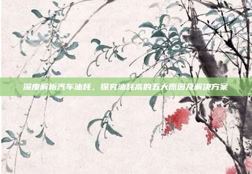 深度解析汽车油耗，探究油耗高的五大原因及解决方案