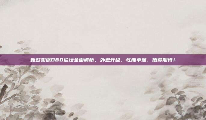 新款骏派D60论坛全面解析，外观升级，性能卓越，值得期待！