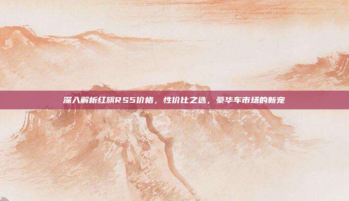 深入解析红旗RS5价格，性价比之选，豪华车市场的新宠