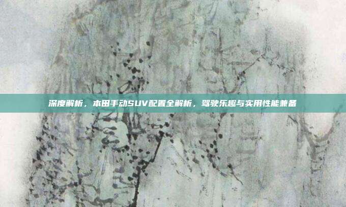 深度解析，本田手动SUV配置全解析，驾驶乐趣与实用性能兼备