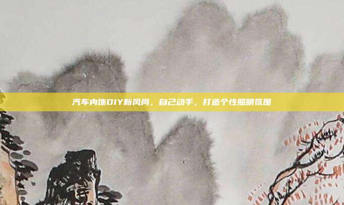 汽车内饰DIY新风尚，自己动手，打造个性照明氛围