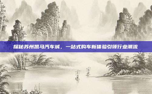 探秘苏州凯马汽车城，一站式购车新体验引领行业潮流