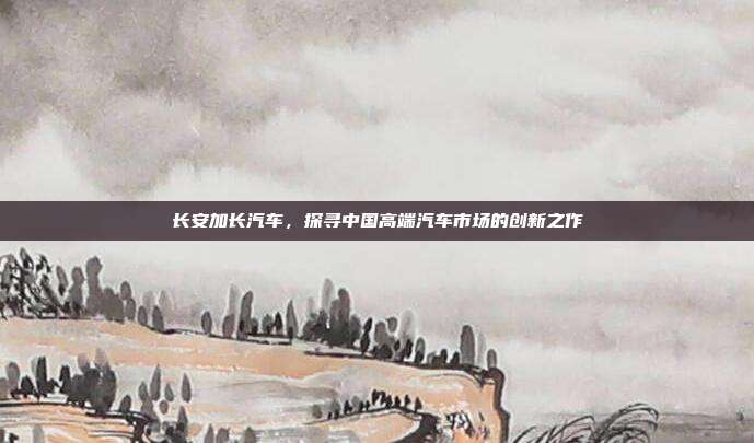 长安加长汽车，探寻中国高端汽车市场的创新之作