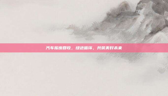 汽车报废回收，绿色循环，共筑美好未来