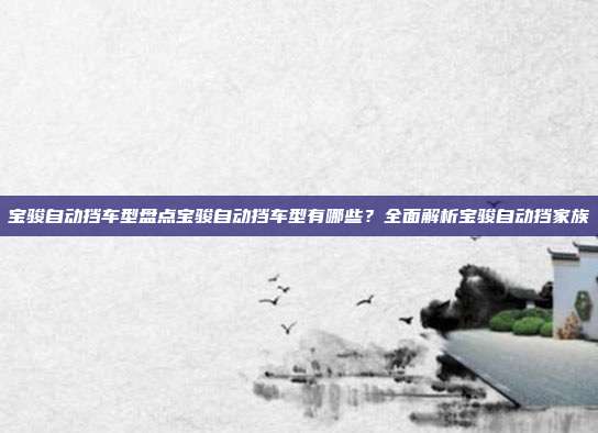 宝骏自动挡车型盘点宝骏自动挡车型有哪些？全面解析宝骏自动挡家族