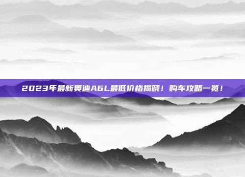 2023年最新奥迪A6L最低价格揭晓！购车攻略一览！
