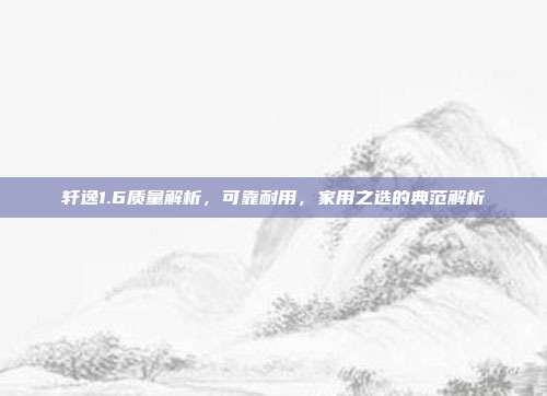 轩逸1.6质量解析，可靠耐用，家用之选的典范解析