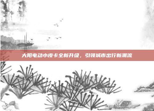 大阳电动小皮卡全新升级，引领城市出行新潮流