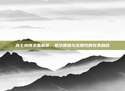 高七内饰全面解析，豪华质感与实用性的完美融合