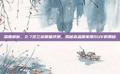 深度解析，2.7汉兰达质量评测，揭秘高品质家用SUV的奥秘