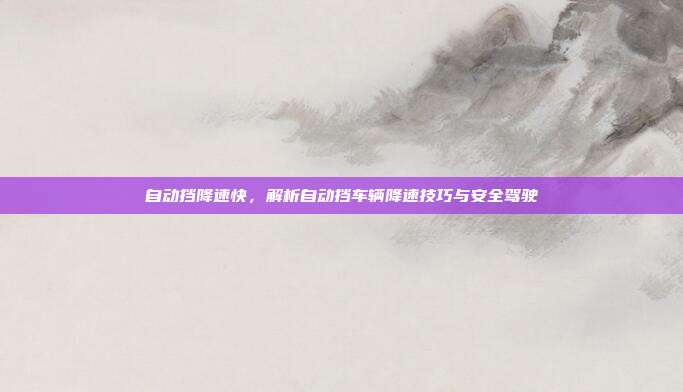 自动挡降速快，解析自动挡车辆降速技巧与安全驾驶