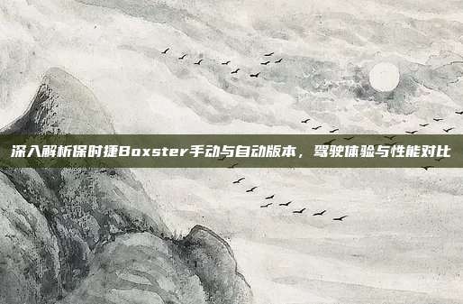 深入解析保时捷Boxster手动与自动版本，驾驶体验与性能对比