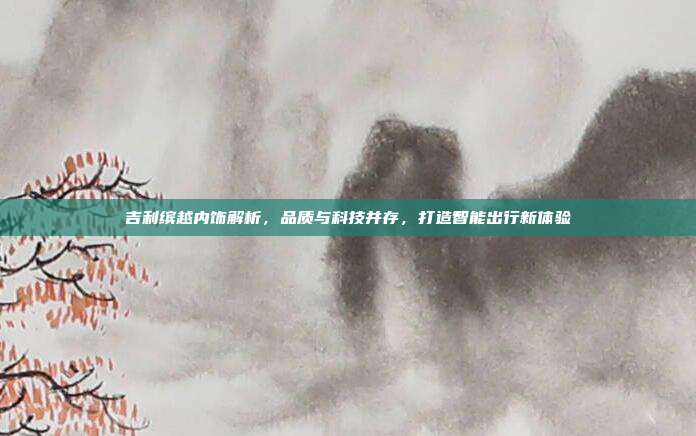 吉利缤越内饰解析，品质与科技并存，打造智能出行新体验