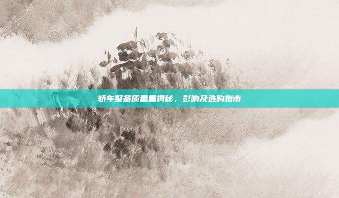 轿车整备质量重揭秘，影响及选购指南