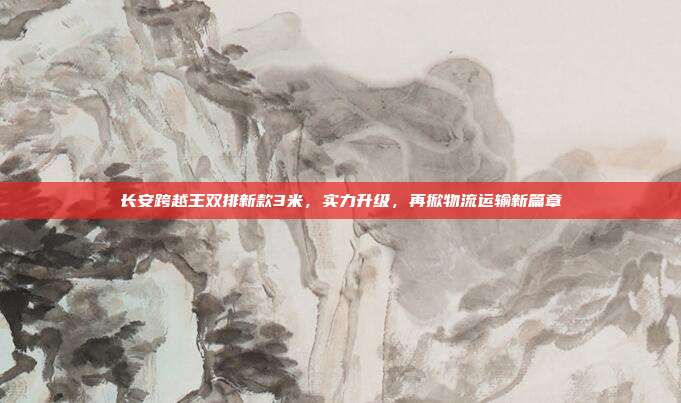 长安跨越王双排新款3米，实力升级，再掀物流运输新篇章