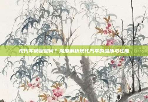 现代车质量如何？深度解析现代汽车的品质与性能