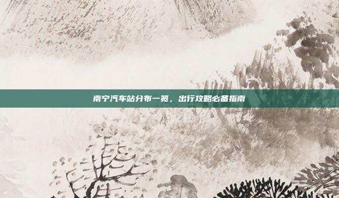 南宁汽车站分布一览，出行攻略必备指南
