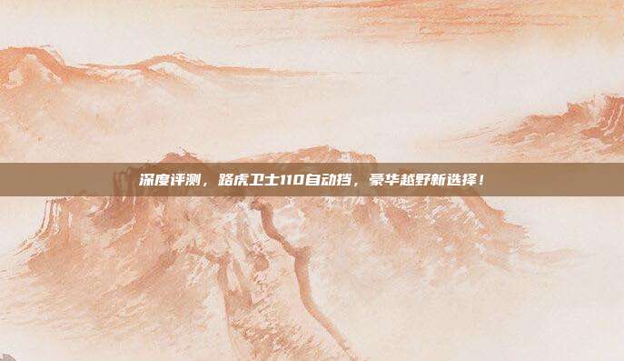深度评测，路虎卫士110自动挡，豪华越野新选择！