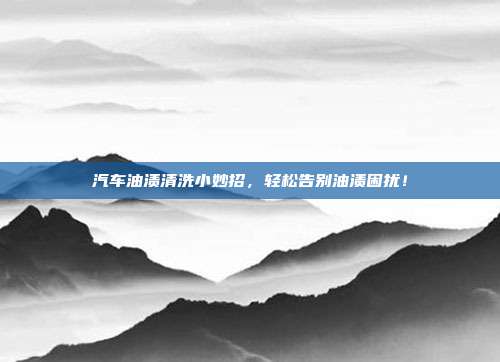 汽车油渍清洗小妙招，轻松告别油渍困扰！