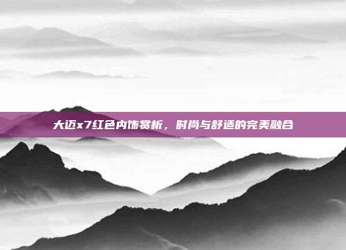 大迈x7红色内饰赏析，时尚与舒适的完美融合