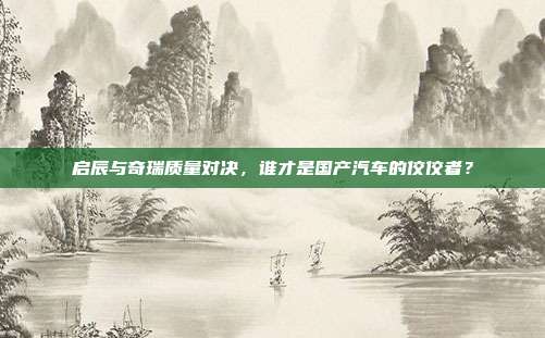 启辰与奇瑞质量对决，谁才是国产汽车的佼佼者？
