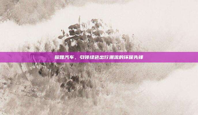 骏雅汽车，引领绿色出行潮流的环保先锋
