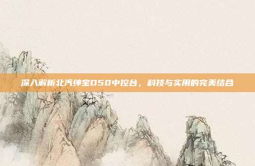深入解析北汽绅宝D50中控台，科技与实用的完美结合