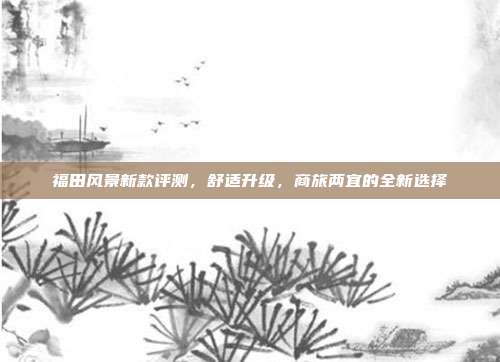 福田风景新款评测，舒适升级，商旅两宜的全新选择