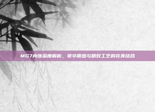 MG7内饰深度解析，豪华质感与精致工艺的完美结合