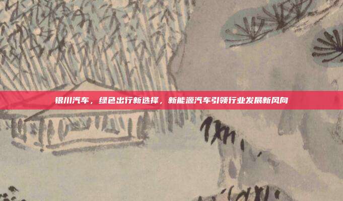 银川汽车，绿色出行新选择，新能源汽车引领行业发展新风向