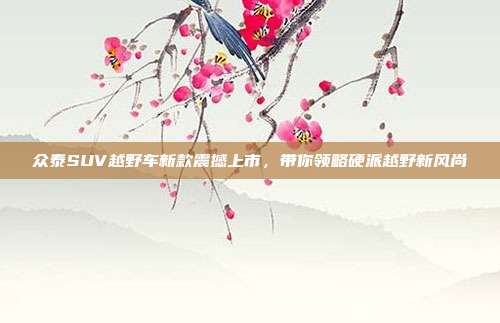众泰SUV越野车新款震撼上市，带你领略硬派越野新风尚