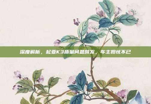 深度解析，起亚K3质量问题频发，车主担忧不已