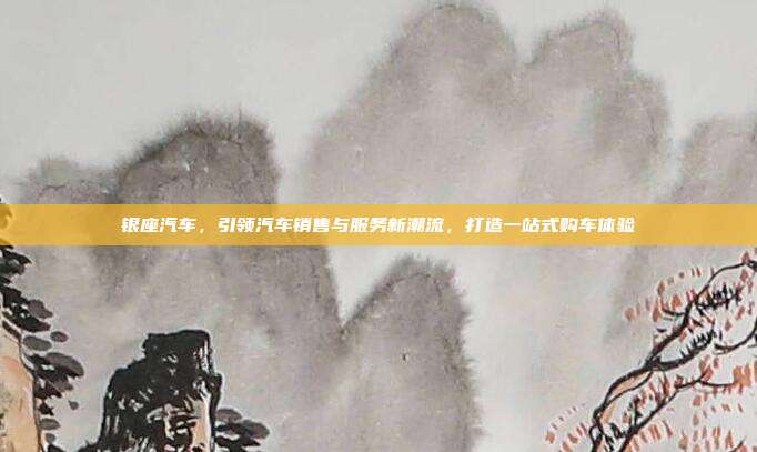 银座汽车，引领汽车销售与服务新潮流，打造一站式购车体验