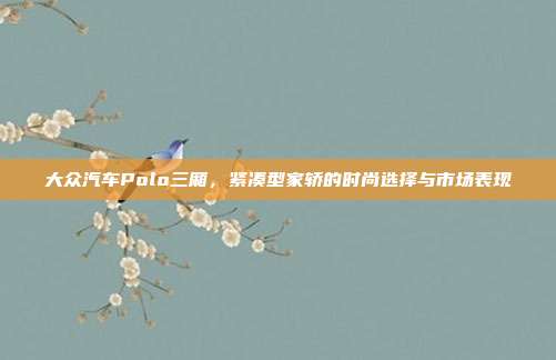 大众汽车Polo三厢，紧凑型家轿的时尚选择与市场表现